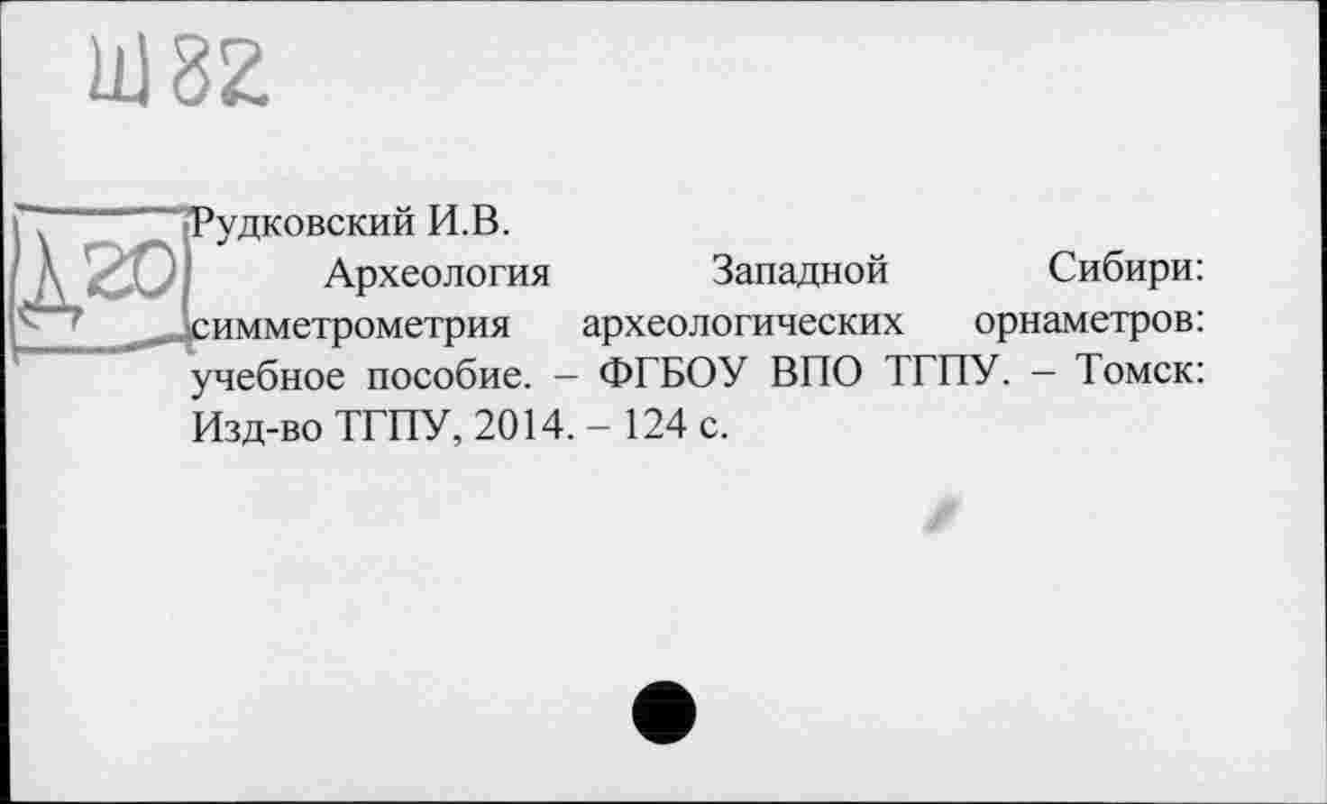 ﻿Ш82.
Т ■“"’“"-Рудковский И.В.
Д 201 Археология Западной
^Зсимметрометрия археологических
Сибири: орнаметров: учебное пособие. — ФГБОУ ВПО ТГПУ. — Томск: Изд-во ТГПУ, 2014.-124 с.